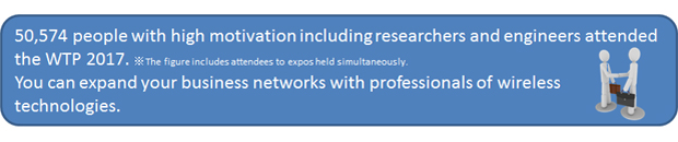 50,574 people with high motivation including researchers and engineers visited WTP in 2016. ※including visitors to expos held simultaneously. You can expand your business networks with professionals of wireless technologies